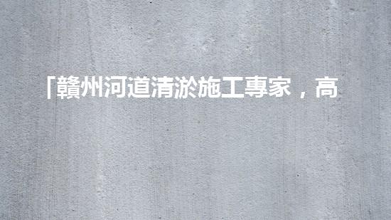 「贛州河道清淤施工專家，高效解決清淤難題！」